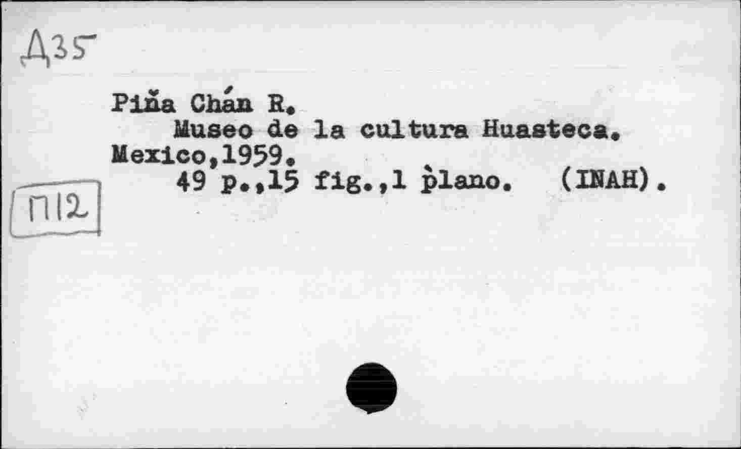 ﻿Дгь-
nii
Pina Chan R.
Museo de la culture Huasteca. Mexico,1959.
49 p.,15 fig.,1 plano. (INAH)